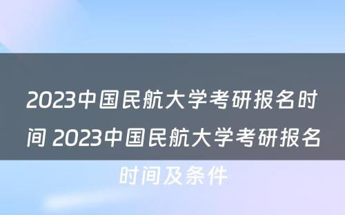 2023中国民航大学考研报名时间 2023中国民航大学考研报名时间及条件