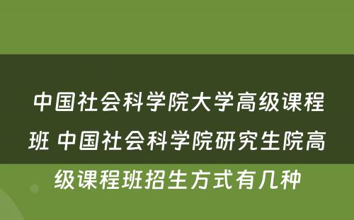 中国社会科学院大学高级课程班 中国社会科学院研究生院高级课程班招生方式有几种