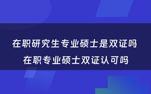 在职研究生专业硕士是双证吗 在职专业硕士双证认可吗