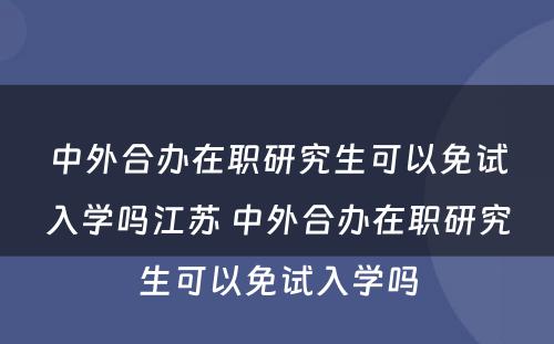 中外合办在职研究生可以免试入学吗江苏 中外合办在职研究生可以免试入学吗