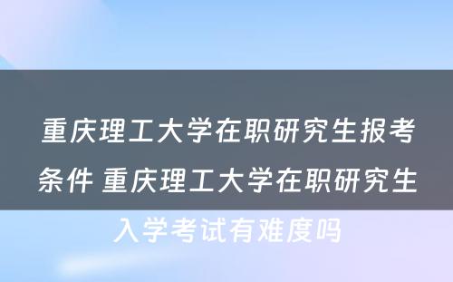 重庆理工大学在职研究生报考条件 重庆理工大学在职研究生入学考试有难度吗