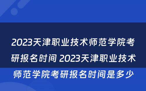 2023天津职业技术师范学院考研报名时间 2023天津职业技术师范学院考研报名时间是多少