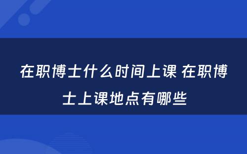 在职博士什么时间上课 在职博士上课地点有哪些