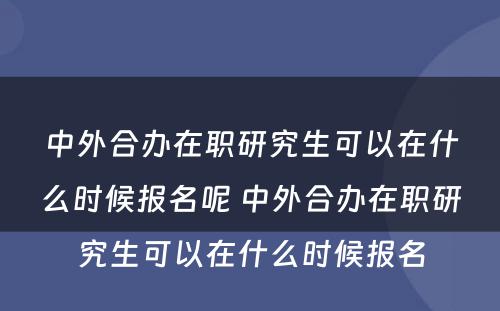 中外合办在职研究生可以在什么时候报名呢 中外合办在职研究生可以在什么时候报名