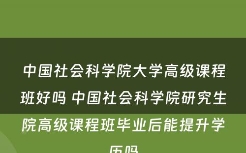 中国社会科学院大学高级课程班好吗 中国社会科学院研究生院高级课程班毕业后能提升学历吗