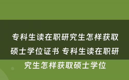 专科生读在职研究生怎样获取硕士学位证书 专科生读在职研究生怎样获取硕士学位