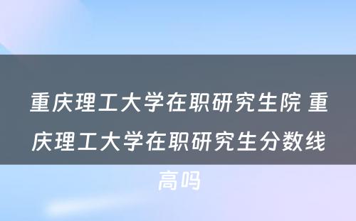 重庆理工大学在职研究生院 重庆理工大学在职研究生分数线高吗