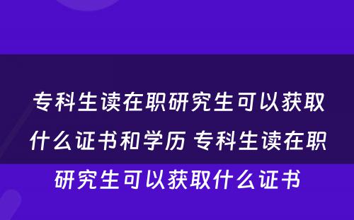 专科生读在职研究生可以获取什么证书和学历 专科生读在职研究生可以获取什么证书