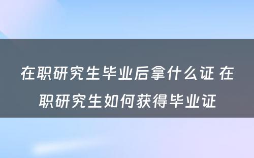 在职研究生毕业后拿什么证 在职研究生如何获得毕业证