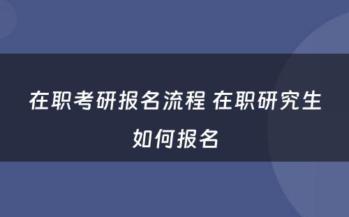 在职考研报名流程 在职研究生如何报名