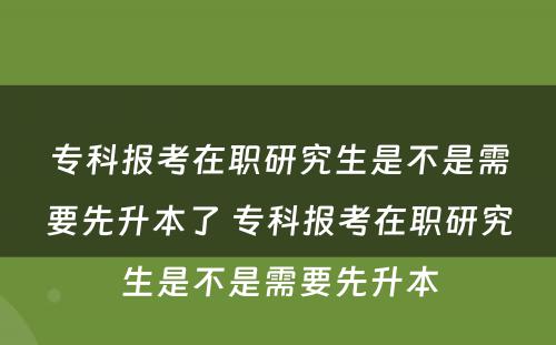 专科报考在职研究生是不是需要先升本了 专科报考在职研究生是不是需要先升本