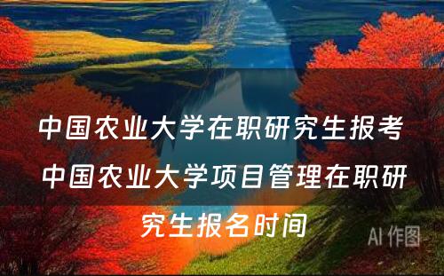中国农业大学在职研究生报考 中国农业大学项目管理在职研究生报名时间