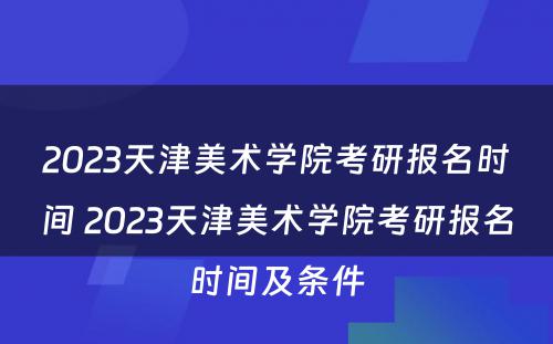 2023天津美术学院考研报名时间 2023天津美术学院考研报名时间及条件