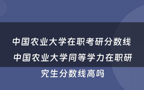 中国农业大学在职考研分数线 中国农业大学同等学力在职研究生分数线高吗