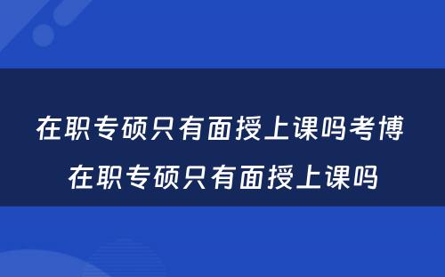 在职专硕只有面授上课吗考博 在职专硕只有面授上课吗