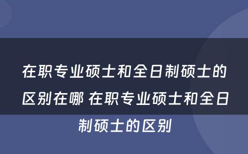 在职专业硕士和全日制硕士的区别在哪 在职专业硕士和全日制硕士的区别