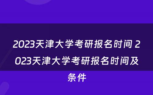 2023天津大学考研报名时间 2023天津大学考研报名时间及条件