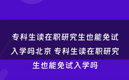 专科生读在职研究生也能免试入学吗北京 专科生读在职研究生也能免试入学吗