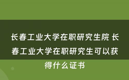 长春工业大学在职研究生院 长春工业大学在职研究生可以获得什么证书