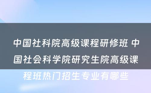 中国社科院高级课程研修班 中国社会科学院研究生院高级课程班热门招生专业有哪些