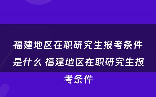 福建地区在职研究生报考条件是什么 福建地区在职研究生报考条件