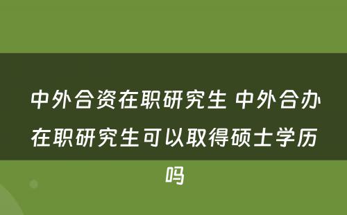 中外合资在职研究生 中外合办在职研究生可以取得硕士学历吗