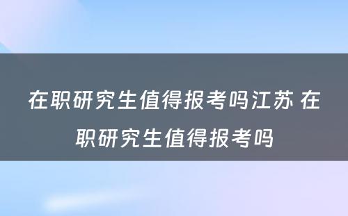 在职研究生值得报考吗江苏 在职研究生值得报考吗