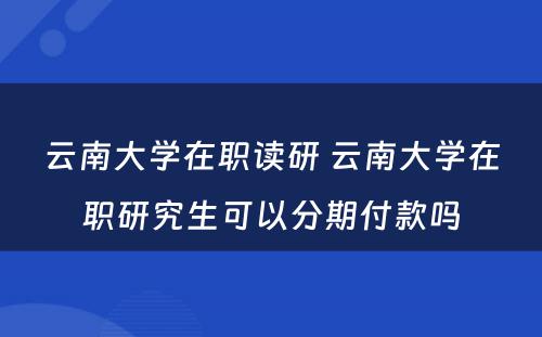 云南大学在职读研 云南大学在职研究生可以分期付款吗