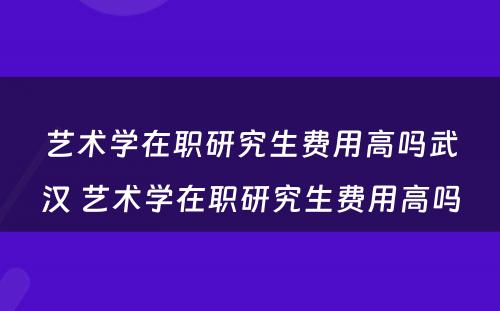 艺术学在职研究生费用高吗武汉 艺术学在职研究生费用高吗