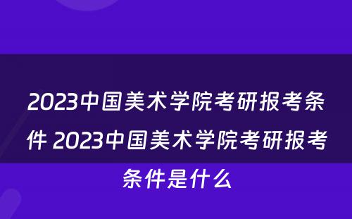 2023中国美术学院考研报考条件 2023中国美术学院考研报考条件是什么