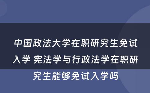 中国政法大学在职研究生免试入学 宪法学与行政法学在职研究生能够免试入学吗