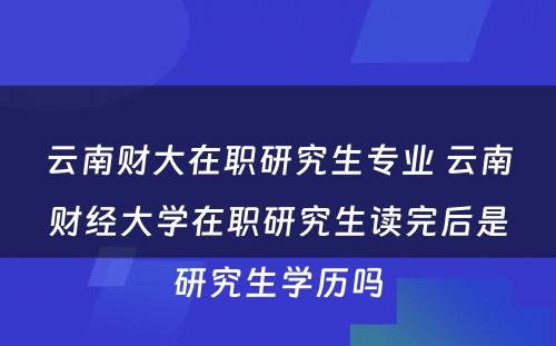 云南财大在职研究生专业 云南财经大学在职研究生读完后是研究生学历吗