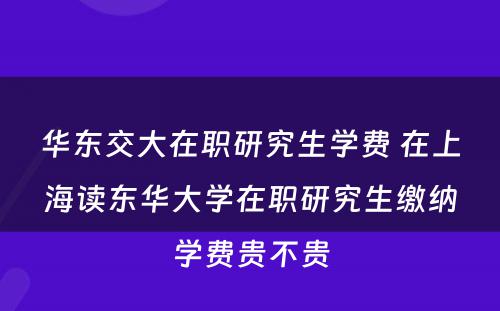 华东交大在职研究生学费 在上海读东华大学在职研究生缴纳学费贵不贵