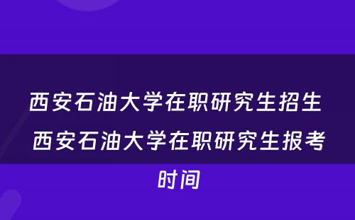 西安石油大学在职研究生招生 西安石油大学在职研究生报考时间