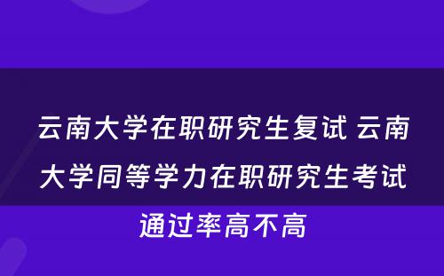 云南大学在职研究生复试 云南大学同等学力在职研究生考试通过率高不高