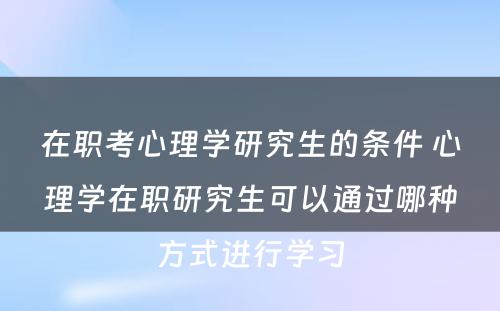 在职考心理学研究生的条件 心理学在职研究生可以通过哪种方式进行学习