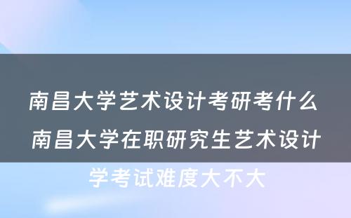 南昌大学艺术设计考研考什么 南昌大学在职研究生艺术设计学考试难度大不大