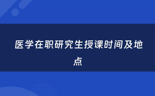  医学在职研究生授课时间及地点