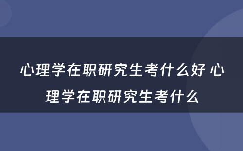 心理学在职研究生考什么好 心理学在职研究生考什么