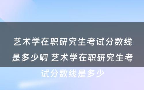 艺术学在职研究生考试分数线是多少啊 艺术学在职研究生考试分数线是多少