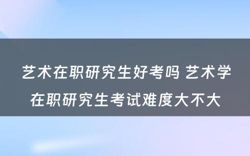 艺术在职研究生好考吗 艺术学在职研究生考试难度大不大