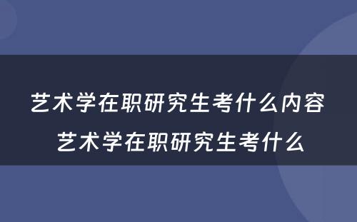 艺术学在职研究生考什么内容 艺术学在职研究生考什么