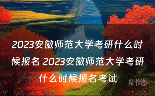 2023安徽师范大学考研什么时候报名 2023安徽师范大学考研什么时候报名考试