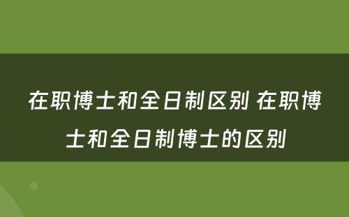 在职博士和全日制区别 在职博士和全日制博士的区别