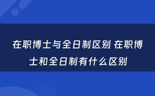 在职博士与全日制区别 在职博士和全日制有什么区别