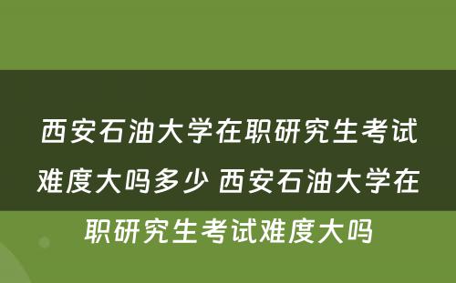 西安石油大学在职研究生考试难度大吗多少 西安石油大学在职研究生考试难度大吗