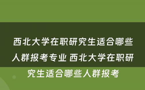 西北大学在职研究生适合哪些人群报考专业 西北大学在职研究生适合哪些人群报考