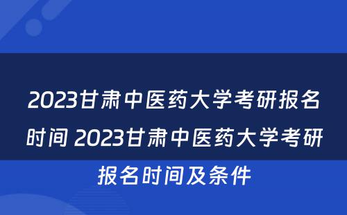 2023甘肃中医药大学考研报名时间 2023甘肃中医药大学考研报名时间及条件