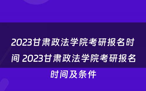 2023甘肃政法学院考研报名时间 2023甘肃政法学院考研报名时间及条件