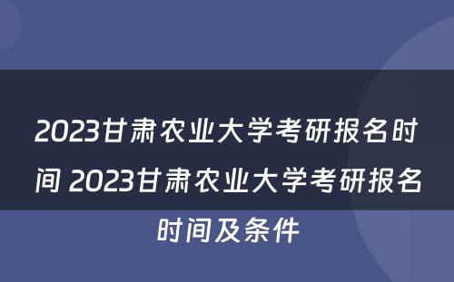 2023甘肃农业大学考研报名时间 2023甘肃农业大学考研报名时间及条件